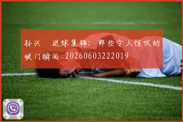 孙兴慜进球集锦：那些令人惊叹的破门瞬间_20260603222019