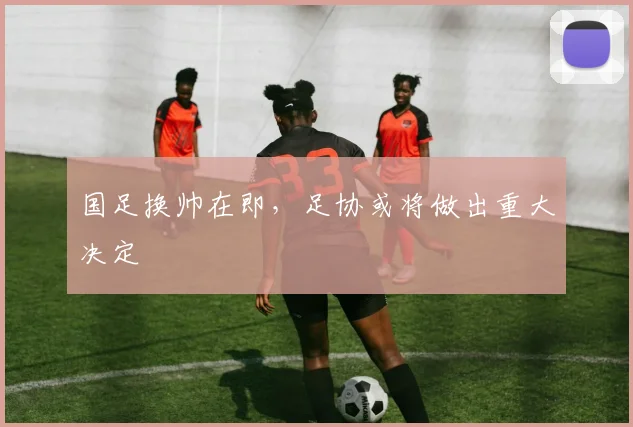国足换帅在即，足协或将做出重大决定