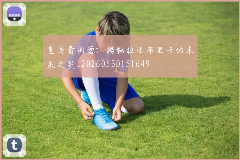 皇马青训营：揭秘拉法布里卡的未来之星_20260530151649
