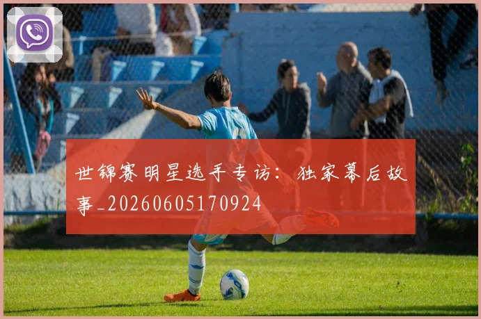 世锦赛明星选手专访：独家幕后故事_20260605170924