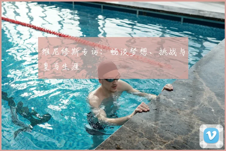 维尼修斯专访：畅谈梦想、挑战与皇马生涯