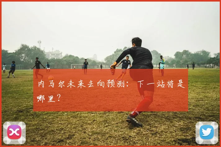内马尔未来去向预测:下一站将是哪里?
