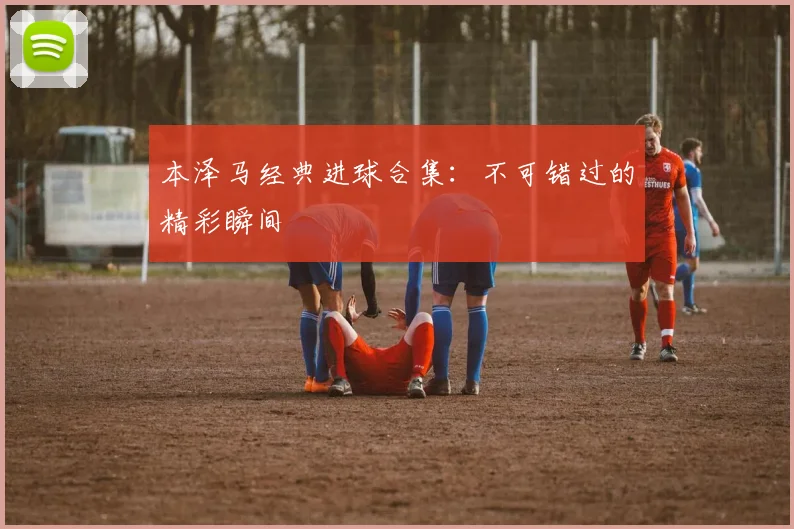 本泽马经典进球合集：不可错过的精彩瞬间