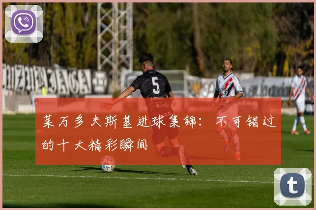 莱万多夫斯基进球集锦：不可错过的十大精彩瞬间