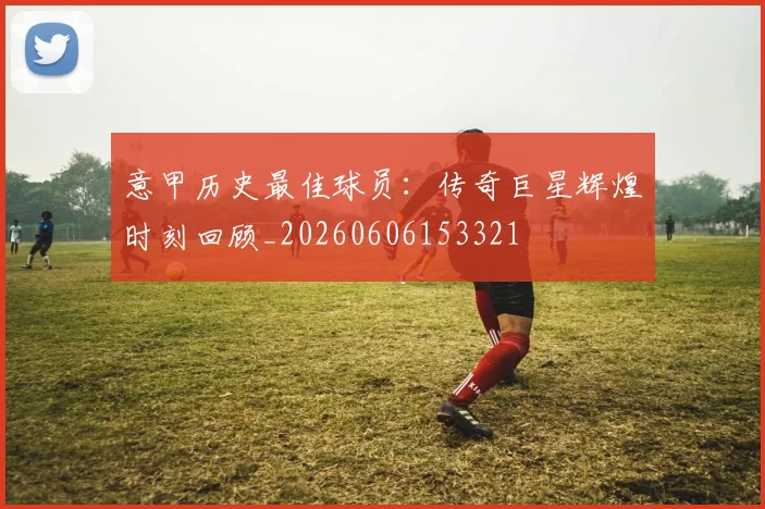 意甲历史最佳球员：传奇巨星辉煌时刻回顾_20260606153321