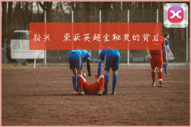 孙兴慜荣获英超金靴奖的背后