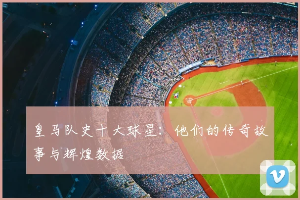 皇马队史十大球星:他们的传奇故事与辉煌数据