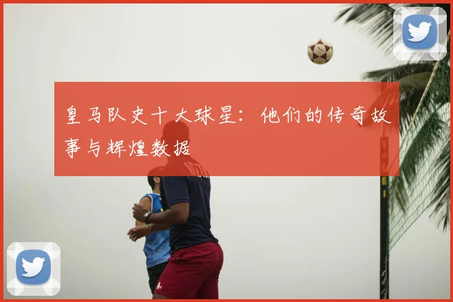 皇马队史十大球星：他们的传奇故事与辉煌数据