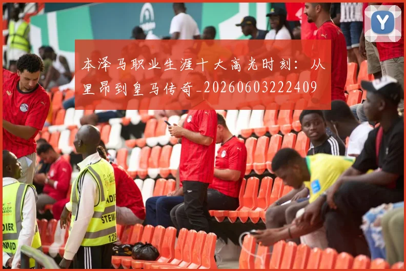 本泽马职业生涯十大高光时刻：从里昂到皇马传奇_20260603222409