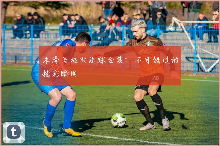 本泽马经典进球合集:不可错过的精彩瞬间