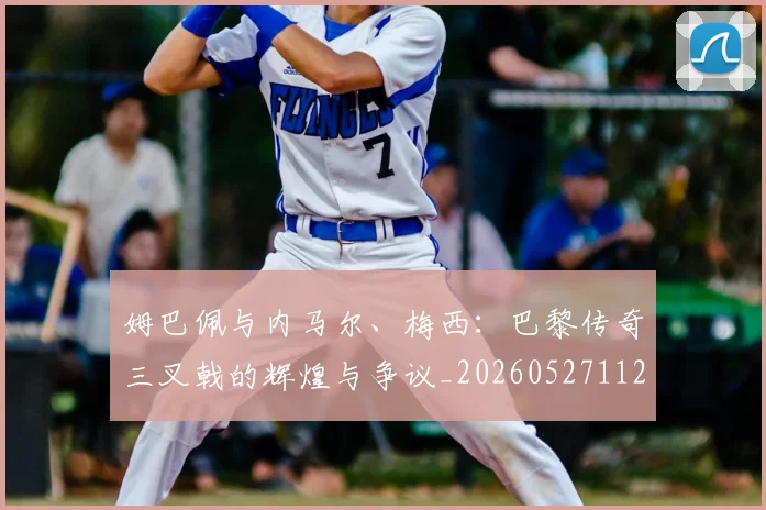 姆巴佩与内马尔、梅西:巴黎传奇三叉戟的辉煌与争议_20260527112120