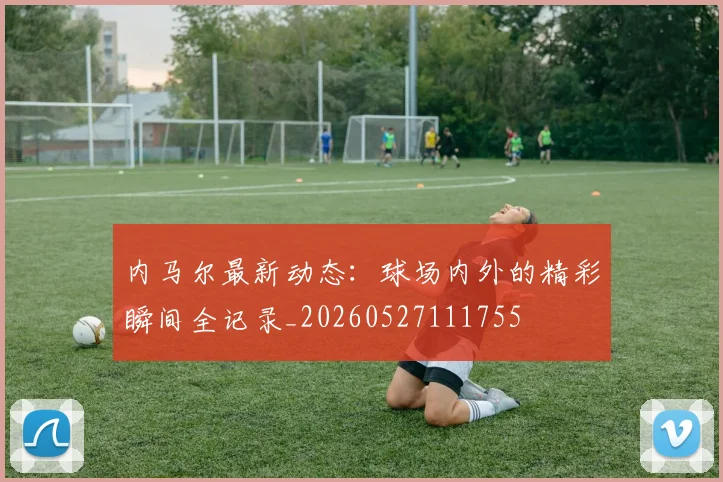内马尔最新动态:球场内外的精彩瞬间全记录_20260527111755