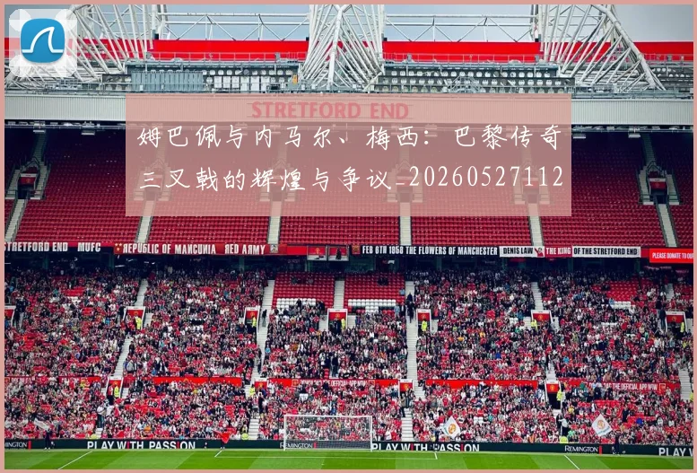 姆巴佩与内马尔、梅西：巴黎传奇三叉戟的辉煌与争议_20260527112120
