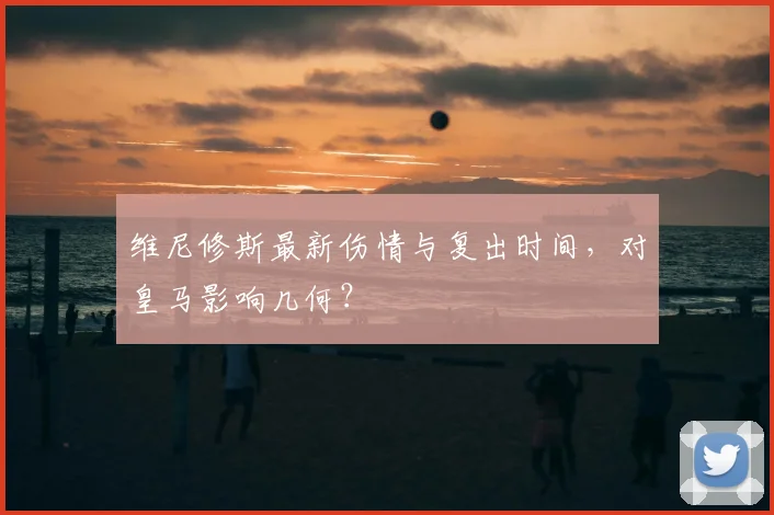 维尼修斯最新伤情与复出时间，对皇马影响几何？